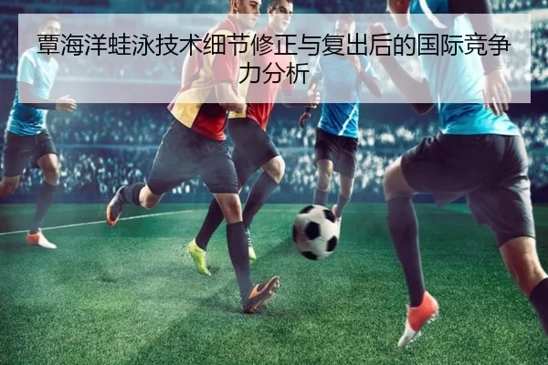 覃海洋蛙泳技术细节修正与复出后的国际竞争力分析