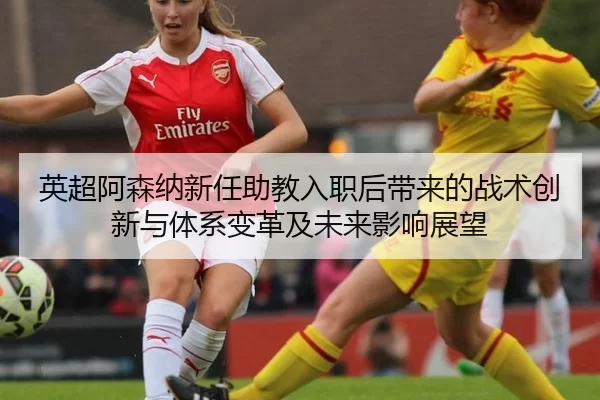 英超阿森纳新任助教入职后带来的战术创新与体系变革及未来影响展望