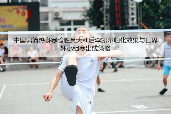 中国男篮热身赛险胜意大利后李凯尔归化效果与世界杯小组赛出线策略
